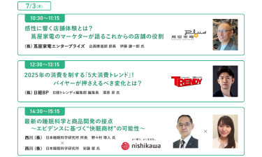  [7/3(木)] ・10:30-11:15　感性に響く店舗体験とは？蔦屋家電のマーケターが語るこれからの店舗の役割 ・12:30-13:15　2025年の消費を制する「5大消費トレンド」！バイヤーが押さえるべき変化とは？ ・14:30-15:15　最新の睡眠科学と商品開発の接点～エビデンスに基づく"快眠商材"の可能性～