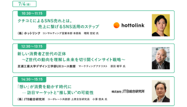  [7/4(金)] ・10:30-11:15　口コミによるSNS売れとは。売上に繋げるSNS活用のステップ ・12:30-13:15　新しい消費者Z世代の正体～Z世代の動向を理解し未来を切り開くインサイト戦略～ ・14:30-15:15　「想い」が消費を動かす時代に-訪日マーケットと"推し買い"の可能性