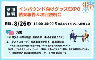 【参加無料】インバウンド向けグッズEXPO　結果報告＆次回説明会　日時：8/26(火)　14:00-15:00　場所：東京ミッドタウン八重洲 １１F　内容：①前回（7月）結果報告（出展社成果、来場企業紹介など）②【ゲストスピーチ】前回出展者が語る！出展体験談　実際に会えた来場者の業種・職種・リード獲得数・商談数について　③出展検討の個別相談（見積り・ブース位置選定など）
