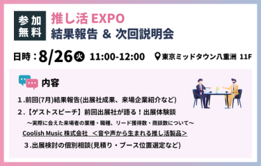 【参加無料】推し活EXPO　結果報告＆次回説明会　日時：8/26(火)　 11:00-12:00 　場所：東京ミッドタウン八重洲 １１F　内容：①前回（7月）結果報告（出展社成果、来場企業紹介など）②【ゲストスピーチ】前回出展者が語る！出展体験談　～実際に会えた来場者の業種・職種・リード獲得数・商談数について～　1部：Coolish Music株式会社＜音や声から生まれる推し活製品＞　2部：株式会社ZEXAVERSE＜NFTを活用した推し活デジタルコイン＞　③出展検討の個別相談（見積り・ブース位置選定など）