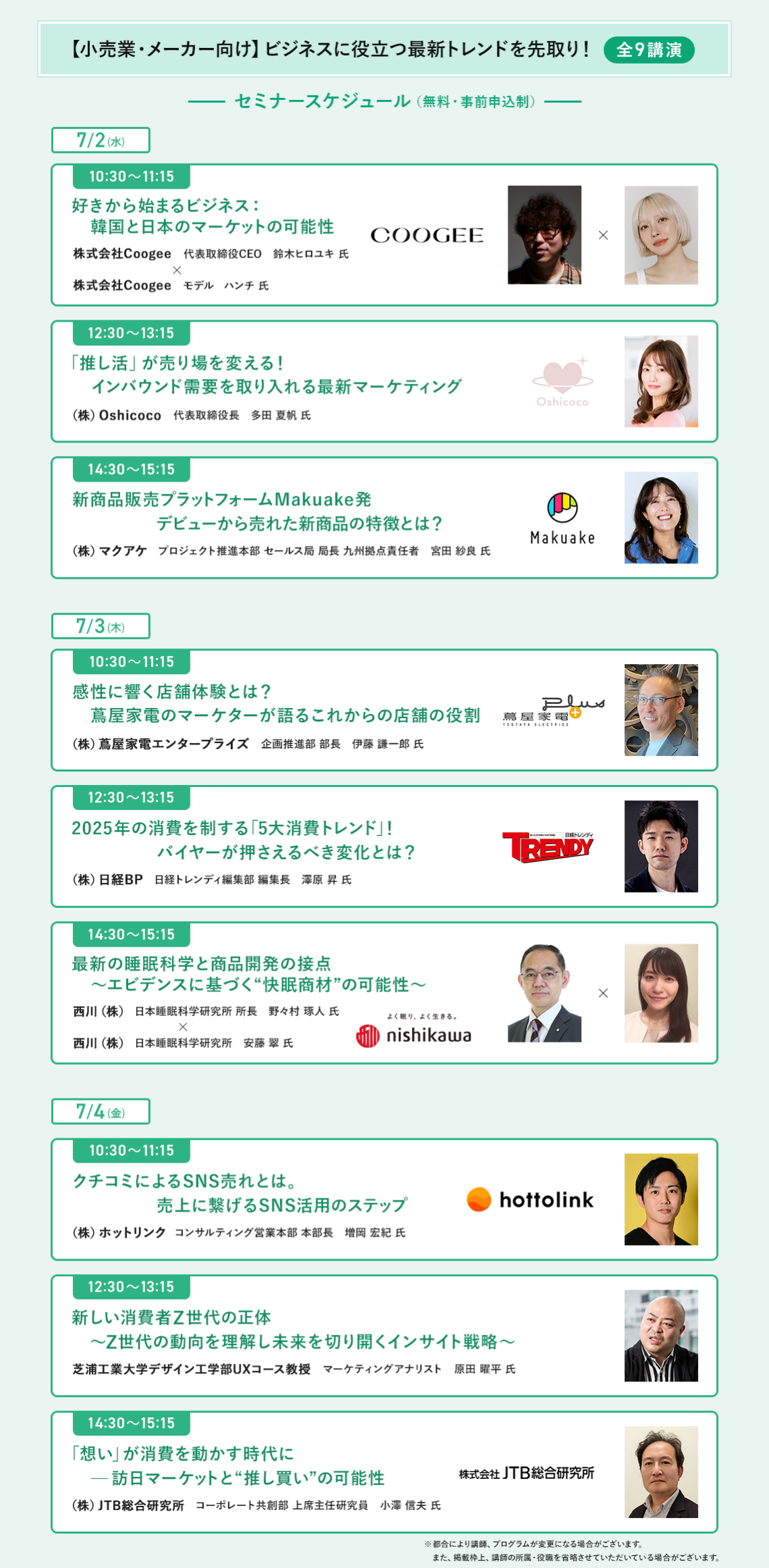 【小売業・メーカー向け】ビジネスに役立つ最新トレンドを先取り＜全9講演＞　[7/2(水)] ・10:30-11:15　好きから始まるビジネス：韓国と日本のマーケットの可能性 ・12:30-13:15　「推し活」が売り場を変える！インバウンド需要を取り入れる最新マーケティング ・14:30-15:15　新商品販売プラットフォームMakuake発　デビューから売れた新商品の特徴とは？  [7/3(木)] ・10:30-11:15　感性に響く店舗体験とは？蔦屋家電のマーケターが語るこれからの店舗の役割 ・12:30-13:15　2025年の消費を制する「5大消費トレンド」！バイヤーが押さえるべき変化とは？ ・14:30-15:15　最新の睡眠科学と商品開発の接点～エビデンスに基づく"快眠商材"の可能性～  [7/4(金)] ・10:30-11:15　口コミによるSNS売れとは。売上に繋げるSNS活用のステップ ・12:30-13:15　新しい消費者Z世代の正体～Z世代の動向を理解し未来を切り開くインサイト戦略～ ・14:30-15:15　「想い」が消費を動かす時代に-訪日マーケットと"推し買い"の可能性