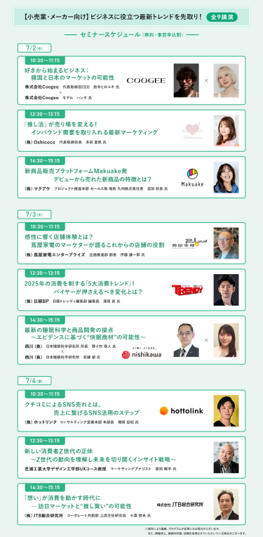 【小売業・メーカー向け】ビジネスに役立つ最新トレンドを先取り＜全9講演＞　[7/2(水)] ・10:30-11:15　好きから始まるビジネス：韓国と日本のマーケットの可能性 ・12:30-13:15　「推し活」が売り場を変える！インバウンド需要を取り入れる最新マーケティング ・14:30-15:15　新商品販売プラットフォームMakuake発　デビューから売れた新商品の特徴とは？  [7/3(木)] ・10:30-11:15　感性に響く店舗体験とは？蔦屋家電のマーケターが語るこれからの店舗の役割 ・12:30-13:15　2025年の消費を制する「5大消費トレンド」！バイヤーが押さえるべき変化とは？ ・14:30-15:15　最新の睡眠科学と商品開発の接点～エビデンスに基づく"快眠商材"の可能性～  [7/4(金)] ・10:30-11:15　口コミによるSNS売れとは。売上に繋げるSNS活用のステップ ・12:30-13:15　新しい消費者Z世代の正体～Z世代の動向を理解し未来を切り開くインサイト戦略～ ・14:30-15:15　「想い」が消費を動かす時代に-訪日マーケットと"推し買い"の可能性
