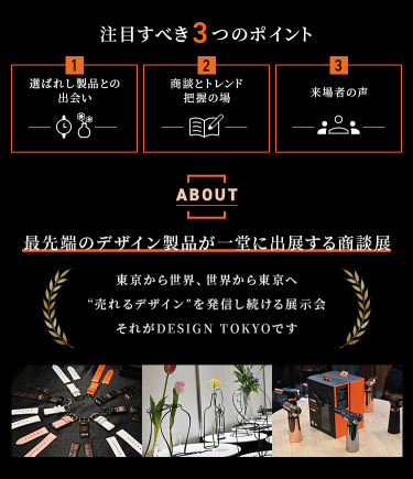 注目すべき3つのポイント　①選ばれし製品との出会い　②ビジネスとトレンドの学びの場　③来場者の声　【ABOUT】最先端のデザイン製品が一堂に出展する商談展