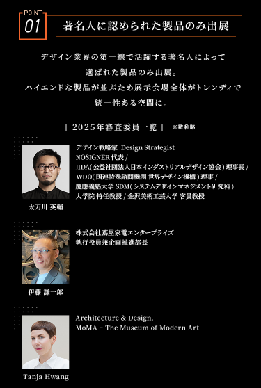 POINT01　業界で活躍する著名人に認められた製品のみ出展　デザイン業界の第一線で活躍する著名人によって選ばれた製品のみ出展。ハイエンドな製品が並ぶため展示会場全体がトレンディで統一性ある空間に。　［2025年審査委員一覧］※敬称略　太刀川　英輔/伊藤　謙一郎/Tanja Hwang