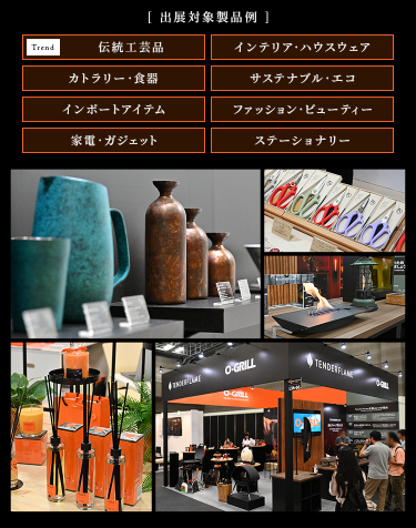 ［出展対象製品例］・伝統工芸品・インテリア・ハウスウェア・カトラリー・食器・サステナブル・エコ・インポートアイテム・ファッション・ビューティー・家電・ガジェット・ステーショナリー
