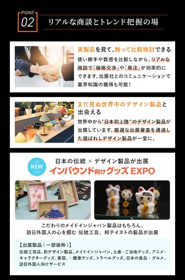 POINT02　リアルな商談と次のデザインの潮流が学べる　・実製品を見て、触って比較検討できる・まだ見ぬ世界中のデザイン製品と出会える・NEW　日本の伝統×デザイン製品が出展　インバウンド向けグッズEXPO