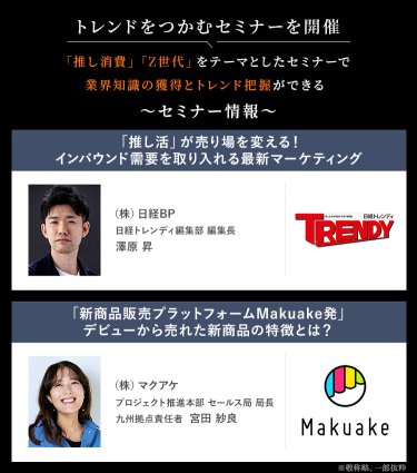 トレンドをつかむセミナーを開催　「推し消費」「Z世代」をテーマとしたセミナーで業界知識の獲得とトレンド把握ができる　セミナー情報：・(株)日経BP　日経トレンディ編集部編集長　澤原 昇・(株)マクアケ　プロジェクト推進本部セールス局局長　九州拠点責任者　宮田 紗良