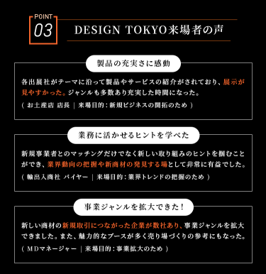 POINT03　DESIGN TOKYO来場者の声　・「製品の充実さに感動」・「業務に活かせるヒントを学べた」・「事業ジャンルを拡大できた！」