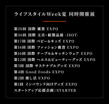 ライフスタイルWeek同時開催展　● 第36回 国際 文具・紙製品展 通称：ISOT (イソット) 　● 第20回 国際 雑貨 EXPO 　● 第17回 国際 ベビー＆キッズ EXPO 　● 第16回 国際 ファッション雑貨 EXPO 　● 第16回 国際 テーブル＆キッチンウェア EXPO 　● 第12回 国際 ヘルス＆ビューティグッズ EXPO 　● 第5回 国際 サステナブル グッズ EXPO 　● 第4回 Good Foods EXPO 　● 第2回 推し活 EXPO 　● 第1回 インバウンド向けグッズ EXPO 　● スタートアップ応援企画：STARTAR