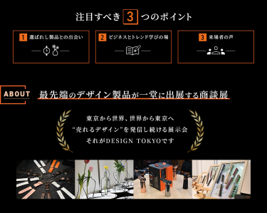 注目すべき3つのポイント　①選ばれし製品との出会い　②ビジネスとトレンドの学びの場　③来場者の声　【ABOUT】最先端のデザイン製品が一堂に出展する商談展