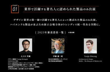 POINT01　業界で活躍する著名人に認められた製品のみ出展　デザイン業界の第一線で活躍する著名人によって選ばれた製品のみ出展。ハイエンドな製品が並ぶため展示会場全体がトレンディで統一性ある空間に。　［2025年審査委員一覧］※敬称略　太刀川　英輔/伊藤　謙一郎/Tanja Hwang