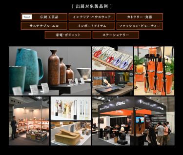 ［出展対象製品例］・伝統工芸品・インテリア・ハウスウェア・カトラリー・食器・サステナブル・エコ・インポートアイテム・ファッション・ビューティー・家電・ガジェット・ステーショナリー