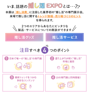 いま、話題の推し活EXPOとは…？　本展は「推し消費」に注目した業界初の"推し活"の専門展示会。来場で推し活に関するトレンド情報・売り場づくりのヒントを得られます。　2つのエリアからあなたにピッタリな製品・サービスについての商談ができます・推し活グッズ・推し活サービス　注目すべき4つのポイント　①日本で唯一の"推し活"の専門展　②盛り上がりが続く"推し活"市場に着目　③最新トレンドをつかむ多彩なコンテンツ　④10の専門展と同時開催！