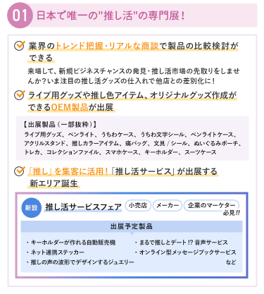 ①日本で唯一の"推し活"の専門展！　・業界のトレンド把握・リアルな商談で製品の比較検討ができる　・ライブ用グッズや推し色アイテム、オリジナルグッズ作成ができるOEM製品が出展　・「推し」を集客に活用！「推し活サービス」が出展する新エリア誕生