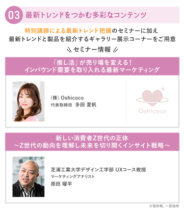 ③最新トレンドをつかむ多彩なコンテンツ　特別講師による最新トレンド把握のセミナーに加え 最新トレンド製品を紹介するギャラリー展示コーナーをご用意　・(株)Oshicoco　代表取締役　多田 夏帆・芝浦工業大学　デザイン工学部UXコース　教授　マーケティングアナリスト　原田 曜平