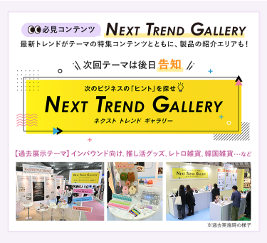 【必見コンテンツ】  NEXT TREND GALLERY　最新トレンドがテーマの特集コンテンツとともに、製品の紹介エリアも！　次回テーマは後日告知【過去展示テーマ】インバウンド向け、推し活グッズ、レトロ雑貨、韓国雑貨　…など