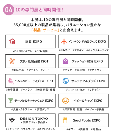 ④10の専門展と同時開催！多彩なアイテムと一度に出会える　本展は、10の専門展と同時開催。35,000点以上の製品が集結し、バリエーション豊かな「製品・サービス」と出会えます。　・雑貨EXPO・インバウンド向けグッズEXPO・文具・紙製品展 ISOT・ファッション雑貨EXPO・ヘルス＆ビューティーグッズEXPO・サスティナブルグッズEXPO・テーブル＆キッチンウェアEXPO・ベビー＆キッズEXPO・DESIGN TOKYO・Good Foods EXPO