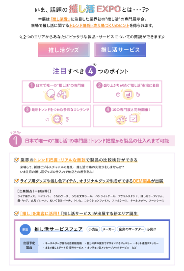 いま、話題の推し活EXPOとは…？　本展は「推し消費」に注目した業界初の"推し活"の専門展示会。来場で推し活に関するトレンド情報・売り場づくりのヒントを得られます。　2つのエリアからあなたにピッタリな製品・サービスについての商談ができます・推し活グッズ・推し活サービス　注目すべき4つのポイント　①日本で唯一の"推し活"の専門展　②盛り上がりが続く"推し活"市場に着目　③最新トレンドをつかむ多彩なコンテンツ　④10の専門展と同時開催！　①日本で唯一の"推し活"の専門展！トレンド把握から製品の仕入れまで可能　・業界のトレンド把握・リアルな商談で製品の比較検討ができる　・ライブ用グッズや推し色アイテム、オリジナルグッズ作成ができるOEM製品が出展　・「推し」を集客に活用！「推し活サービス」が出展する新エリア誕生