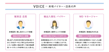 VOICE　ー来場バイヤー・店長の声　【雑貨店　店長】来場目的：推し活のトレンド把握　製品の充実さに感動＞推し活グッズはまだまだ伸びる市場と感じており、それをテーマとして取り上げたのがおもしろい！出展社・商品を見て、今後の商品開発・マーケティングの参考にしたいと思った。　【輸出入商社　バイヤー】来場目的：業界トレンドの把握　業務に活かせるヒントを学べた＞新規事業者とのマッチングだけでなく新しい取り組みのヒントを掴むことができ、業界動向の把握や新商材の発見する場として非常に有益でした。　【MD　マネージャー】来場目的：事業拡大のため　事業ジャンルを拡大できた！＞新しい商材の新規取引につながった企業が数社あり、事業ジャンルを拡大できました。また、魅力的なブースが多く売り場づくりの参考にもなった。