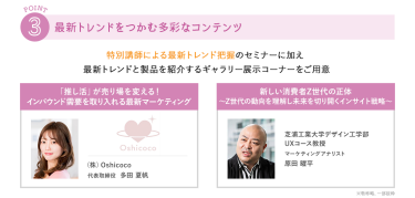 ③最新トレンドをつかむ多彩なコンテンツ　特別講師による最新トレンド把握のセミナーに加え 最新トレンド製品を紹介するギャラリー展示コーナーをご用意　\トレンドをつかむセミナーを開催/　・(株)Oshicoco　代表取締役　多田 夏帆・芝浦工業大学　デザイン工学部UXコース　教授　マーケティングアナリスト　原田 曜平