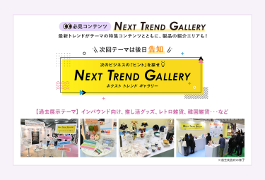 【必見コンテンツ】  NEXT TREND GALLERY　最新トレンドがテーマの特集コンテンツとともに、製品の紹介エリアも！　次回テーマは後日告知【過去展示テーマ】インバウンド向け、推し活グッズ、レトロ雑貨、韓国雑貨　…など