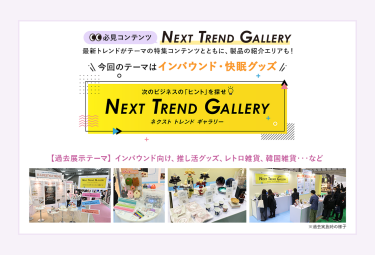 【必見コンテンツ】  NEXT TREND GALLERY　最新トレンドがテーマの特集コンテンツとともに、製品の紹介エリアも！　今回のテーマはインバウンド・快眠グッズ【過去展示テーマ】インバウンド向け、推し活グッズ、レトロ雑貨、韓国雑貨　…など