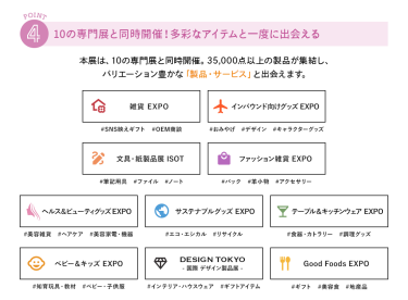 ④10の専門展と同時開催！多彩なアイテムと一度に出会える　本展は、10の専門展と同時開催。35,000点以上の製品が集結し、バリエーション豊かな「製品・サービス」と出会えます。　・雑貨EXPO・インバウンド向けグッズEXPO・文具・紙製品展 ISOT・ファッション雑貨EXPO・ヘルス＆ビューティーグッズEXPO・サスティナブルグッズEXPO・テーブル＆キッチンウェアEXPO・ベビー＆キッズEXPO・DESIGN TOKYO・Good Foods EXPO