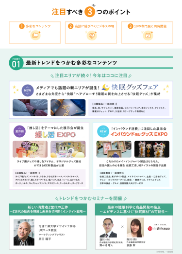 注目すべき3つのポイント　POINT① 最新トレンドをつかむ多彩なコンテンツ　注目エリアが続々！今年はここに注目【NEW】快眠グッズフェア・【業界初】推し活EXPO・【NEW】インバウンド向けグッズEXPO　\トレンドをつかむセミナーを開催/　・芝浦工業大学　デザイン工学部UXコース　教授　マーケティングアナリスト　原田 曜平・西川(株)　日本睡眠科学研究所　所長　野々村 琢人　・西川(株)　日本睡眠科学研究所　安藤 翠　