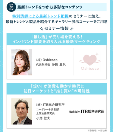 POINT③最新トレンドをつかむ多彩なコンテンツ　特別講師による最新トレンド把握のセミナーに加え、最新トレンドと製品を紹介するギャラリー展示コーナーをご用意　・(株)Oshicoco　代表取締役　多田 夏帆・(株)JTB総合研究所　コーポレート共創部上席主任研究員　小澤 信夫