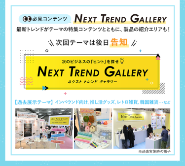 【必見コンテンツ】  NEXT TREND GALLERY　最新トレンドがテーマの特集コンテンツとともに、製品の紹介エリアも！　次回テーマは後日告知【過去展示テーマ】インバウンド向け、推し活グッズ、レトロ雑貨、韓国雑貨　…など