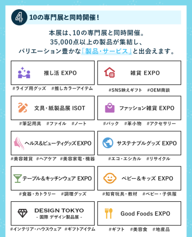 ④10の専門展と同時開催！多彩なアイテムと一度に出会える　本展は、10の専門展と同時開催。35,000点以上の製品が集結し、バリエーション豊かな「製品・サービス」と出会えます。　・推し活EXPO・雑貨EXPO・文具・紙製品展 ISOT・ファッション雑貨EXPO・ヘルス＆ビューティーグッズEXPO・サスティナブルグッズEXPO・テーブル＆キッチンウェアEXPO・ベビー＆キッズEXPO・DESIGN TOKYO・Good Foods EXPO