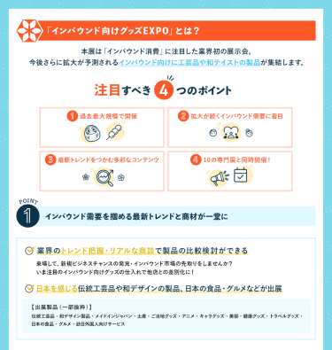 インバウンド向けグッズEXPOとは？ 本展は「インバウンド消費」に注目した業界初の展示会。 今後さらに拡大が予測されるインバウンド向けに工芸品や和テイストの製品が集結します。 [注目すべき4つのポイント] ①過去最大規模で開催②拡大が続くインバウンド需要に着目 ③最新トレンドをつかむ多彩なコンテンツ④10の専門展と同時開催！　POINT①インバウンド需要を掴める最新トレンドと商材が一堂に　・業界のトレンド把握・リアルな商談で製品の比較検討ができる・日本を感じる伝統工芸品や和デザインの製品日本の食品・グルメなどが出展