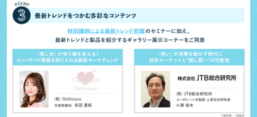POINT③最新トレンドをつかむ多彩なコンテンツ　特別講師による最新トレンド把握のセミナーに加え、最新トレンドと製品を紹介するギャラリー展示コーナーをご用意　・(株)Oshicoco　代表取締役　多田 夏帆・(株)JTB総合研究所　コーポレート共創部上席主任研究員　小澤 信夫