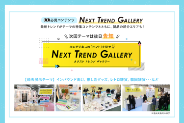 【必見コンテンツ】  NEXT TREND GALLERY　最新トレンドがテーマの特集コンテンツとともに、製品の紹介エリアも！　次回テーマは後日告知【過去展示テーマ】インバウンド向け、推し活グッズ、レトロ雑貨、韓国雑貨　…など