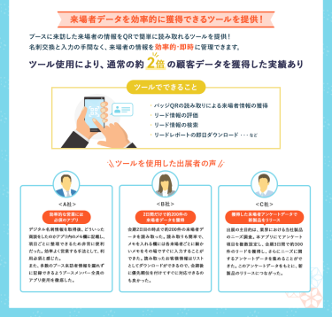 【来場者データを効率的に獲得できるツールを提供！】ブースに来訪した来場者の情報をQRで簡単に読み取れるツールを提供！名刺交換と入力の手間なく、来場者の情報を効率的・即時に管理できます。＊ツール使用により、通常の２倍の顧客データを獲得した実績あり  【ツールでできること】・バッジQRの読み取りによる来場者情報の獲得・リード情報の評価・リード情報の検索・リードレポートの即日ダウンロード　…など