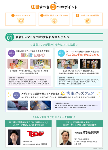 注目すべき3つのポイント　POINT① 最新トレンドをつかむ多彩なコンテンツ　注目エリアが続々！今年はここに注目・【業界初】推し活EXPO・【NEW】インバウンド向けグッズEXPO・【NEW】快眠グッズフェア　\トレンドをつかむセミナーを開催/　・(株)日経BP　日経トレンディ編集部編集長　澤原 昇・(株)JTB総合研究所　コーポレート共創部上席主任研究員　小澤 信夫