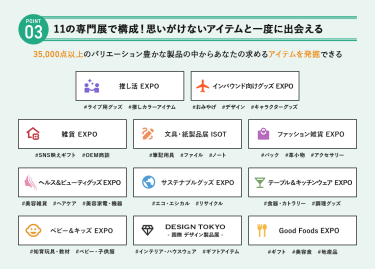 POINT③ 11の専門展で構成！思いがけないアイテムを一度に出会える　35,000点以上のバリエーション豊かな製品の中からあなたの求めるアイテムを発掘できる　・推し活EXPO・インバウンド向けグッズEXPO・雑貨EXPO・文具・紙製品展 ISOT・ファッション雑貨EXPO・ヘルス＆ビューティグッズEXPO・サステナブルグッズEXPO・テーブル＆キッチンウェアEXPO・ベビー＆キッズEXPO・DESIGN TOKYO －国際デザイン製品展－・Good Foods EXPO
