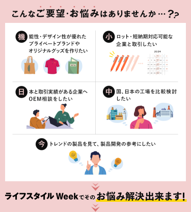 こんなご要望・お悩みはありませんか…？・機能性・デザイン性が優れたプライベートブランドやオリジナルグッズを作りたい・小ロット・短納期対応可能な企業と取引したい ・日本と取引実績がある企業へOEM相談したい・中国・日本の工場を比較検討したい・今トレンドの製品を見て、製品開発の参考にしたい ＞ライフスタイルWeekでそのお悩み解決できます！