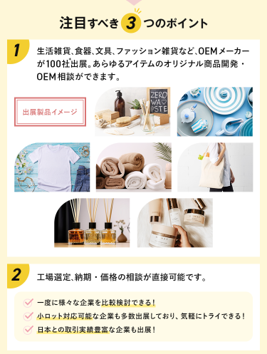 注目すべき3つのポイント　POINT①　生活雑貨、食器、文具、ファッション雑貨など、OEMメーカーが100社出展。あらゆるアイテムのオリジナル商品開発・OEM相談ができます。　POINT②工場選定、納期・価格の相談が直接可能です。