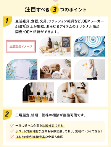 注目すべき3つのポイント　POINT①　生活雑貨、食器、文具、ファッション雑貨など、OEMメーカーが450社以上が集結。あらゆるアイテムのオリジナル商品開発・OEM相談ができます。　POINT②工場選定、納期・価格の相談が直接可能です。