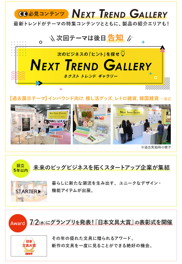 【必見コンテンツ】次のビジネスの「ヒント」を探せ  NEXT TREND GALLERY　最新トレンドがテーマの特集コンテンツとともに、製品の紹介エリアも！　次回テーマは後日告知【過去展示テーマ】インバウンド向け、推し活グッズ、レトロ雑貨、韓国雑貨　…など【設立5年以内】未来のビッグビジネスを拓くスタートアップ企業が集結　STARTAR　【Award】7/2（水）にグランプリを発表！「日本文具大賞」の表彰式を開催！