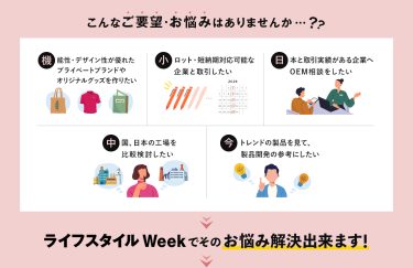 こんなご要望・お悩みはありませんか…？・機能性・デザイン性が優れたプライベートブランドやオリジナルグッズを作りたい・小ロット・短納期対応可能な企業と取引したい ・日本と取引実績がある企業へOEM相談したい・中国・日本の工場を比較検討したい・今トレンドの製品を見て、製品開発の参考にしたい ＞ライフスタイルWeekでそのお悩み解決できます！