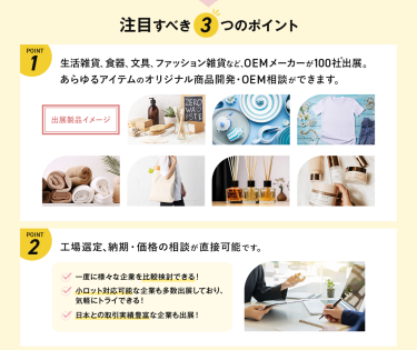 注目すべき3つのポイント　POINT①　生活雑貨、食器、文具、ファッション雑貨など、OEMメーカーが100社出展。あらゆるアイテムのオリジナル商品開発・OEM相談ができます。　POINT②工場選定、納期・価格の相談が直接可能です。