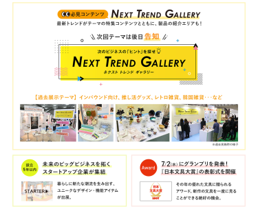 【必見コンテンツ】次のビジネスの「ヒント」を探せ  NEXT TREND GALLERY　最新トレンドがテーマの特集コンテンツとともに、製品の紹介エリアも！　次回テーマは後日告知【過去展示テーマ】インバウンド向け、推し活グッズ、レトロ雑貨、韓国雑貨　…など【設立5年以内】未来のビッグビジネスを拓くスタートアップ企業が集結　STARTAR　【Award】7/2（水）にグランプリを発表！「日本文具大賞」の表彰式を開催！