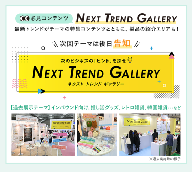 【必見コンテンツ】 NEXT TREND GALLERY　最新トレンドがテーマの特集コンテンツとともに、製品の紹介エリアも！　次回テーマは後日告知【過去展示テーマ】インバウンド向け、推し活グッズ、レトロ雑貨、韓国雑貨　…など