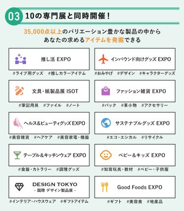 POINT③ 10の専門展と同時開催！思いがけないアイテムを一度に出会える　35,000点以上のバリエーション豊かな製品の中からあなたの求めるアイテムを発掘できる　・推し活EXPO・インバウンド向けグッズEXPO・文具・紙製品展 ISOT・ファッション雑貨EXPO・ヘルス＆ビューティグッズEXPO・サステナブルグッズEXPO・テーブル＆キッチンウェアEXPO・ベビー＆キッズEXPO・DESIGN TOKYO －国際デザイン製品展－・Good Foods EXPO