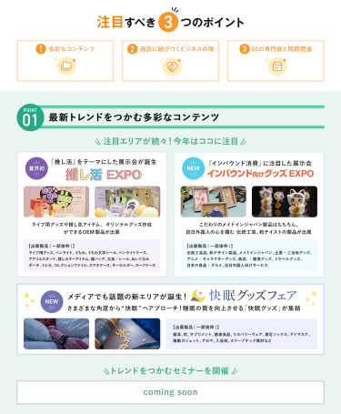 注目すべき3つのポイント　POINT① 最新トレンドをつかむ多彩なコンテンツ　注目エリアが続々！今年はここに注目・【業界初】推し活EXPO・【NEW】インバウンド向けグッズEXPO・【NEW】快眠グッズフェア