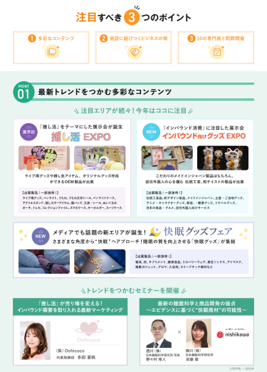 注目すべき3つのポイント　POINT① 最新トレンドをつかむ多彩なコンテンツ　注目エリアが続々！今年はここに注目・【業界初】推し活EXPO・【NEW】インバウンド向けグッズEXPO・【NEW】快眠グッズフェア　\トレンドをつかむセミナーを開催/　・(株)Oshicoco　代表取締役　多田 夏帆・西川(株)　日本睡眠科学研究所　所長　野々村 琢人　・西川(株)　日本睡眠科学研究所　安藤 翠　