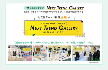 【必見コンテンツ】次のビジネスの「ヒント」を探せ  NEXT TREND GALLERY　最新トレンドがテーマの特集コンテンツとともに、製品の紹介エリアも！　次回テーマは後日告知【過去展示テーマ】インバウンド向け、推し活グッズ、レトロ雑貨、韓国雑貨　…など