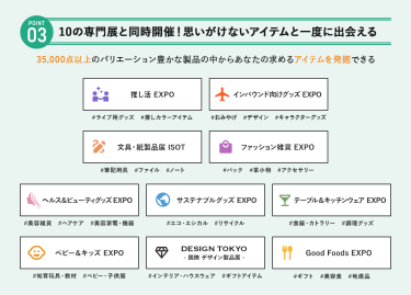 POINT③ 10の専門展と同時開催！思いがけないアイテムを一度に出会える　35,000点以上のバリエーション豊かな製品の中からあなたの求めるアイテムを発掘できる　・推し活EXPO・インバウンド向けグッズEXPO・文具・紙製品展 ISOT・ファッション雑貨EXPO・ヘルス＆ビューティグッズEXPO・サステナブルグッズEXPO・テーブル＆キッチンウェアEXPO・ベビー＆キッズEXPO・DESIGN TOKYO －国際デザイン製品展－・Good Foods EXPO